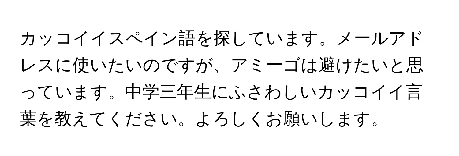 カッコイイスペイン語を探しています。メールアドレスに使いたいのですが、アミーゴは避けたいと思っています。中学三年生にふさわしいカッコイイ言葉を教えてください。よろしくお願いします。