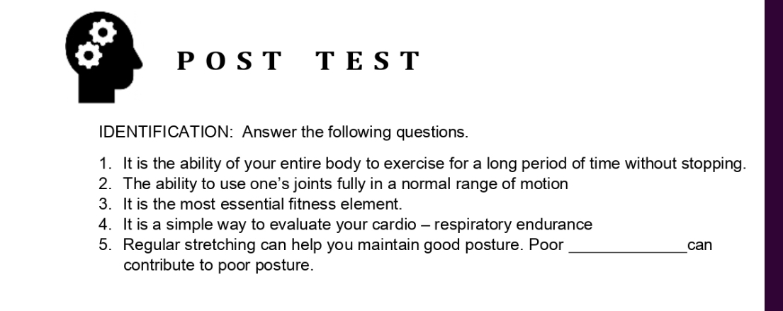 、 POST T E S T 
IDENTIFICATION: Answer the following questions. 
1. It is the ability of your entire body to exercise for a long period of time without stopping. 
2. The ability to use one's joints fully in a normal range of motion 
3. It is the most essential fitness element. 
4. It is a simple way to evaluate your cardio - respiratory endurance 
5. Regular stretching can help you maintain good posture. Poor _can 
contribute to poor posture.