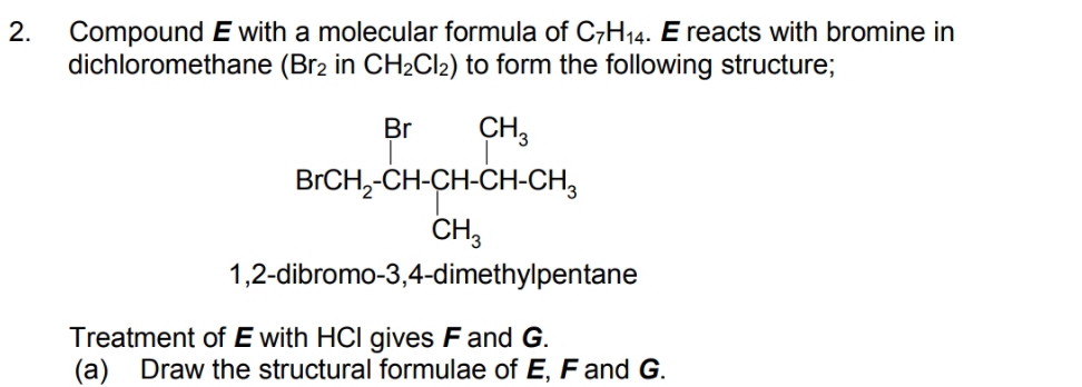 Compound E with a molecular formula of C_7H_14. E reacts with bromine in
dichloromethane (Br_2 in CH_2Cl_2) to form the following structure;
1,2-dibromo-3,4-dimethylpentane
Treatment of E with HCI gives F and G.
(a) Draw the structural formulae of E, F and G.