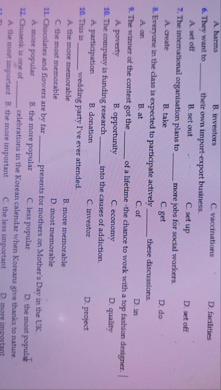 A. harms B. investors C. vaccinations D. facilities
6. They want to_ their own import-export business.
A. set off B. set out C. set up D. set off
7. The international organisation plans to _more jobs for social workers.
A. create B. take C. get
D. do
8. Everyone in the class is expected to participate actively _these discussions.
A. on B. at
C. of D. in
9. The winner of the contest got the _of a lifetime -the chance to work with a top fashion designer.
A. poverty B. opportunity C. economy D. quality
10. The company is funding research _into the causes of addiction.
A. participation B. donation C. investor D. project
10. This is_ wedding party I’ve ever attended.
A. the more memorable B. more memorable
C. the most memorable D. most memorable
11. Chocolates and flowers are by far _presents for mothers on Mother's Day in the UK.
A. more popular B. the more popular C. less popular D. the most popular
12. Chuseok is one of _celebrations in the Korean calendar when Koreans give thanks to nature.
A. the most important B. the more important C. the less important D. more important