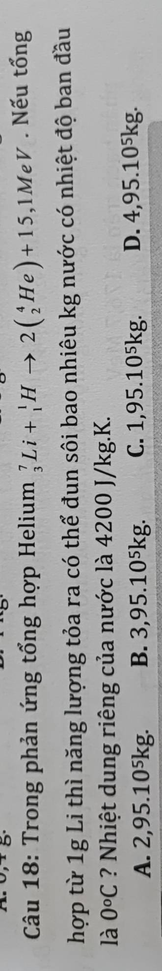 Trong phản ứng tổng hợp Helium _3^(7Li+_1^1Hto 2(_2^4He)+15,1MeV. Nếu tổng
hợp từ 1g Li thì năng lượng tỏa ra có thể đun sôi bao nhiêu kg nước có nhiệt độ ban đầu
là 0^o)C ? Nhiệt dung riêng của nước là 4200 J/kg. K.
A. 2,95.10⁵kg. B. 3,95.10⁵kg.
C. 1,95.10⁵kg. D. 4,95.10⁵kg.