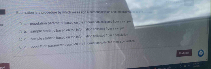 Estimation is a procedure by which we assign a numerical value or numerical values to the_
00 a. population parameter based on the information collected from a sample
b. sample statistic based on the information collected from a sample
c. sample statistic based on the information collected from a population
d. population parameter based on the information collected from a population
Next page