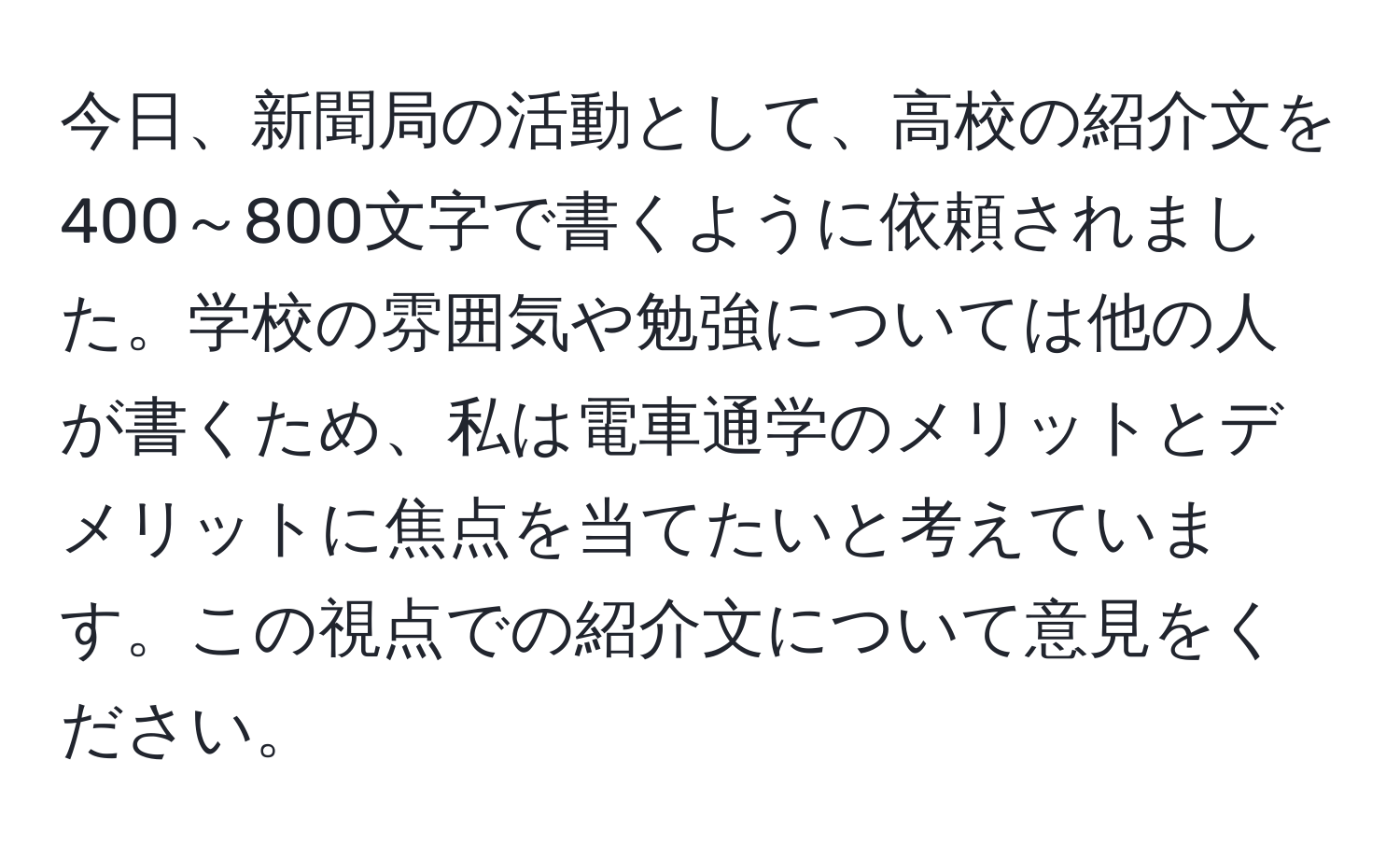 今日、新聞局の活動として、高校の紹介文を400～800文字で書くように依頼されました。学校の雰囲気や勉強については他の人が書くため、私は電車通学のメリットとデメリットに焦点を当てたいと考えています。この視点での紹介文について意見をください。