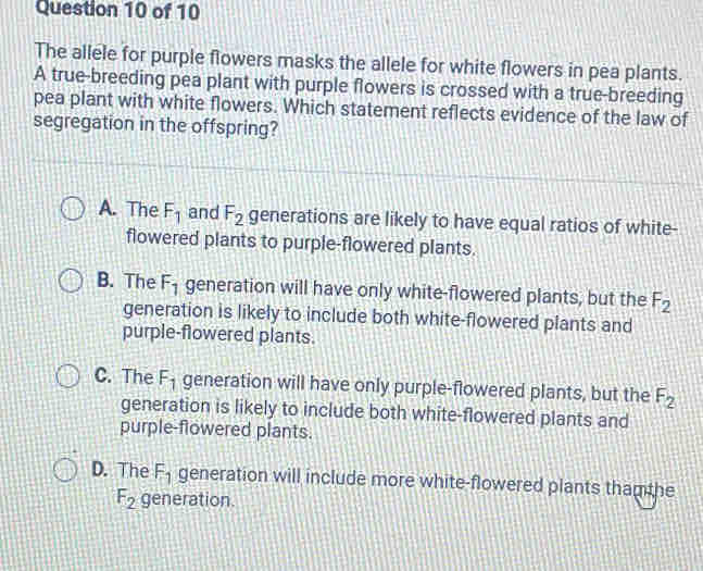 The allele for purple flowers masks the allele for white flowers in pea plants.
A true-breeding pea plant with purple flowers is crossed with a true-breeding
pea plant with white flowers. Which statement reflects evidence of the law of
segregation in the offspring?
A. The F_1 and F_2 generations are likely to have equal ratios of white-
flowered plants to purple-flowered plants.
B. The F_1 generation will have only white-flowered plants, but the F_2
generation is likely to include both white-flowered plants and
purple-flowered plants.
C. The F_1 generation will have only purple-flowered plants, but the F_2
generation is likely to include both white-flowered plants and
purple-flowered plants.
D. The F_1 generation will include more white-flowered plants tham the
F_2 generation.