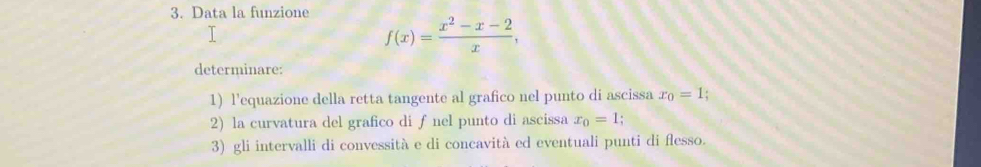 Data la funzione
1
f(x)= (x^2-x-2)/x , 
determinare:
1) l'equazione della retta tangente al grafico nel punto di ascissa x_0=1
2) la curvatura del grafico di ƒ nel punto di ascissa x_0=1
3) gli intervalli di convessità e di concavità ed eventuali punti di flesso.