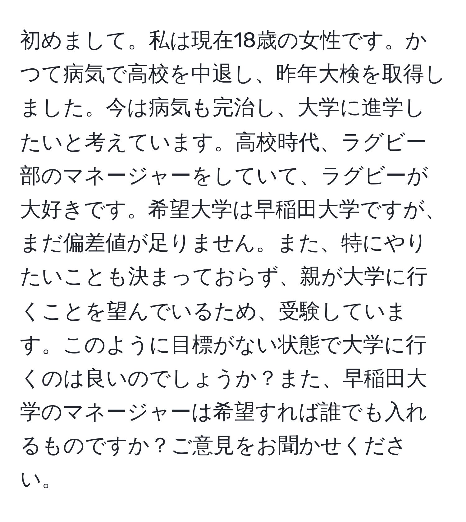 初めまして。私は現在18歳の女性です。かつて病気で高校を中退し、昨年大検を取得しました。今は病気も完治し、大学に進学したいと考えています。高校時代、ラグビー部のマネージャーをしていて、ラグビーが大好きです。希望大学は早稲田大学ですが、まだ偏差値が足りません。また、特にやりたいことも決まっておらず、親が大学に行くことを望んでいるため、受験しています。このように目標がない状態で大学に行くのは良いのでしょうか？また、早稲田大学のマネージャーは希望すれば誰でも入れるものですか？ご意見をお聞かせください。