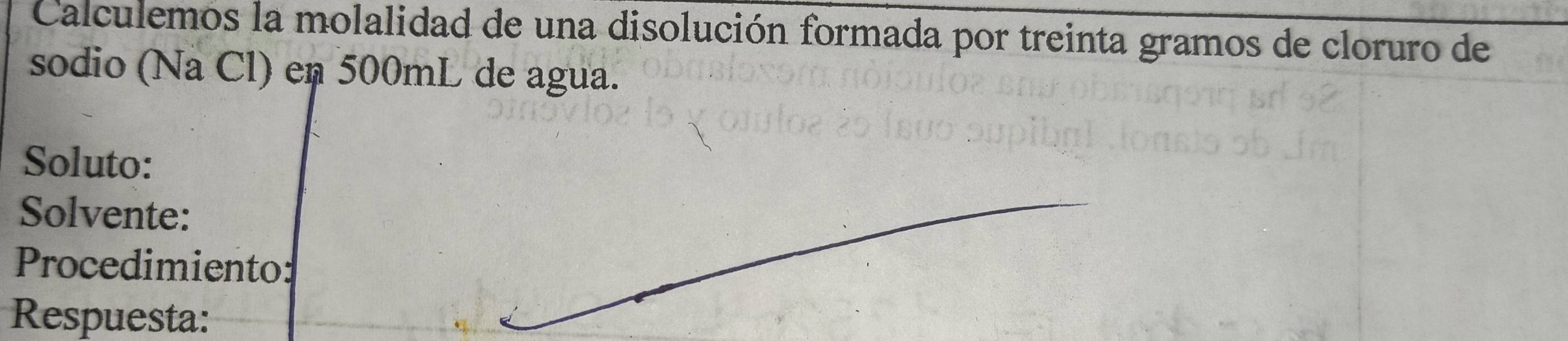 Calculemos la molalidad de una disolución formada por treinta gramos de cloruro de 
sodio (Na Cl) en 500mL de agua. 
Soluto: 
Solvente: 
Procedimiento: 
Respuesta: