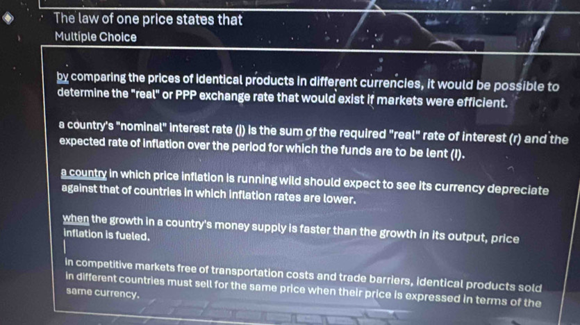 The law of one price states that
Multíple Choice
by comparing the prices of identical products in different currencies, it would be possible to
determine the "real" or PPP exchange rate that would exist if markets were efficient.
a country's "nominal" interest rate (j) is the sum of the required "real" rate of interest (r) and the
expected rate of inflation over the period for which the funds are to be lent (I).
a country in which price inflation is running wild should expect to see its currency depreciate
against that of countries in which inflation rates are lower.
when the growth in a country's money supply is faster than the growth in its output, price
inflation is fueled.
in competitive markets free of transportation costs and trade barriers, identical products sold
in different countries must sell for the same price when their price is expressed in terms of the
same currency.