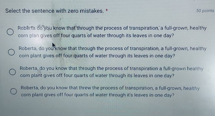 Select the sentencé with zero mistakes. * 50 points
Roberta do you know that through the process of transpiration, a full-grown, healthy
corn plan gives off four quarts of water through its leaves in one day?
Roberta, do you know that through the process of transpiration, a full-grown, healthy
corn plant gives off four quarts of water through its leaves in one day?
Roberta, do you know that through the process of transpiration a full-grown healthy
corn plant gives off four quarts of water through its leaves in one day?
Roberta, do you know that threw the process of transpiration, a full-grown, healthy
corn plant gives off four quarts of water through it's leaves in one day?