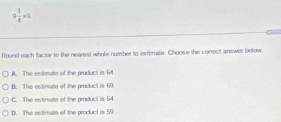 9 1/4 * 6
Round each factor to the nearest whole number to estimate. Choose the correct answer below
A. The estimate of the product is 64
B. The estimate of the product is 69.
C. The estimate of the product is 54.
D. The estimate of the product is 59.