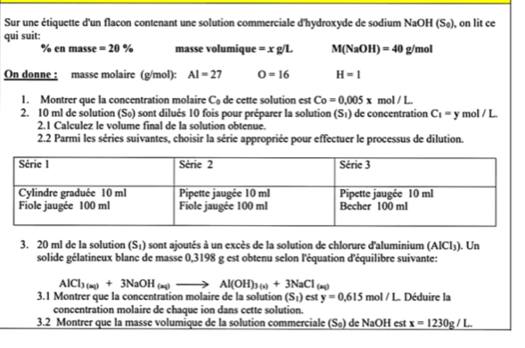 Sur une étiquette d'un flacon contenant une solution commerciale d'hydroxyde de sodium NaOH (S_0 ), on lit ce 
qui suit: 
% en masse =20% masse volumique =xg/L M(NaOH)=40g/mol
On donne : masse molaire (g/mol): AI=27 O=16 H=1
1. Montrer que la concentration molaire C_0 de ette solution est Co=0.005x mol / L. 
2. 10 ml de solution (Sø) sont dilués 10 fois pour préparer la solution (S_1) de concentration C_1=y mol / L. 
2.1 Calculez le volume final de la solution obtenue. 
2.2 Parmi les séries suivantes, choisir la série appropriée pour effectuer le processus de dilution. 
3. 20 ml de la solution (S_1) sont ajoutés à un excès de la solution de chlorure d'aluminium (AlCl_3). Un 
solide gélatineux blanc de masse 0,3198 g est obtenu selon l'équation d'équilibre suivante:
AlCl_3(aq)+3NaOH_(aq)to Al(OH)_3(s)+3NaCl_(aq)
3.1 Montrer que la concentration molaire de la solution (S_1)esty=0,615 mol / L. Déduire la 
concentration molaire de chaque ion dans cette solution. 
3.2 Montrer que la masse volumique de la solution commerciale (S₀) de NaOH est _ x=1230g/L.