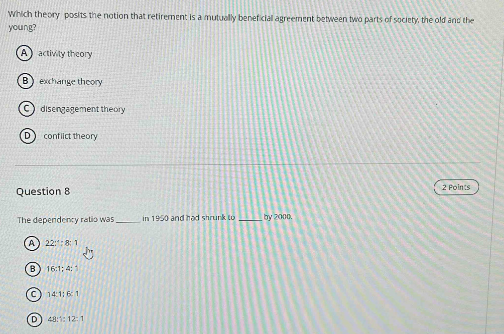 Which theory posits the notion that retirement is a mutually beneficial agreement between two parts of society, the old and the
young?
A activity theory
B  exchange theory
C disengagement theory
D  conflict theory
Question 8 2 Points
The dependency ratio was _in 1950 and had shrunk to _by 2000.
A 22:1; 8:1
B 16:1; 4:1
C 14:1:6:1
D 48:1:12:1