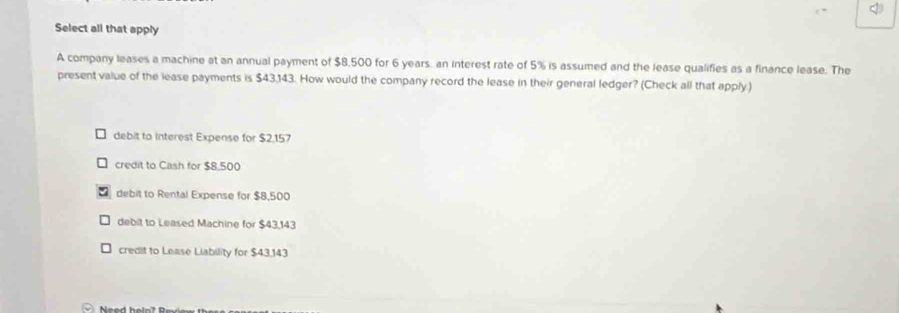 Select all that apply
A company leases a machine at an annual payment of $8,500 for 6 years an interest rate of 5% is assumed and the lease qualifies as a finance lease. The
present value of the lease payments is $43,143. How would the company record the lease in their general ledger? (Check all that apply.)
debit to interest Expense for $2,157
credit to Cash for $8,500
debit to Rental Expense for $8,500
debit to Leased Machine for $43,143
credit to Lease Liability for $43,143