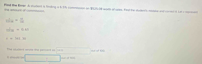 Find the Error A student is finding a 6.5% commission on $525.08 worth of sales. Find the student's mistake and correct it. Let x represent 
the amount of commission.
 x/525.08 =frac 651(frac 6
 1/525.08 =0.65
x=341.30
The student wrote the percent as 34.13 out of 100. 
It should be □  out of 100.