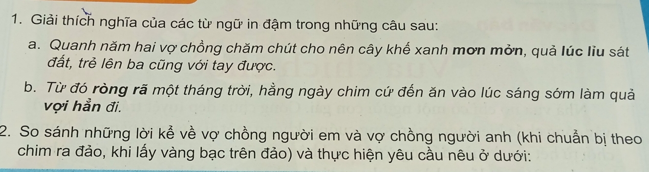 Giải thích nghĩa của các từ ngữ in đậm trong những câu sau: 
a. Quanh năm hai vợ chồng chăm chút cho nên cây khế xanh mơn mởn, quả lúc liu sát 
đất, trẻ lên ba cũng với tay được. 
b. Từ đó ròng rã một tháng trời, hằng ngày chim cứ đến ăn vào lúc sáng sớm làm quả 
vợi hẳn đi. 
2. So sánh những lời kể về vợ chồng người em và vợ chồng người anh (khi chuẩn bị theo 
chim ra đảo, khi lấy vàng bạc trên đảo) và thực hiện yêu cầu nêu ở dưới: