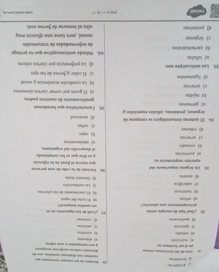 c)  $11009.46
36. Nombre de los cuerpos luminosos que
d) $1100946
cuentan con distintos tamaños, son de
31. Una de las funciones vitales distintos colores conforme envejecen
en el ser humano es: y son semejantes a una esfera:
a) nutrición a planetas
b) estudio b) estrellas
c) ejercicío c) satélites
d) quehaceres d) cometas
32. ¿Qué tipo de energía emite
37. ¿Cuál de los siguientes no es
principalmente una plancha? un cambio temporal?
a) eólica a) El ciclo del agua
b) lumínica b) El crecimiento de las plantas
c) calorífica c) La combustión
d) sonora d) Derretir hielo
33. Un órgano importante del
38. Período de la vida de una persona
aparato respiratorio es: que marca el final de la infancia
y se dice que se ha completado
a) pulmones el desarrollo del organismo.
b) corazón a) adolescencia
c) arterias b) vejez
d) riñones
c) niñez
34. El sistema inmunológico se compone de d) senectud
órganos, proteínas, células especiales y:
39. Característica que heredamos
a) gérmenes
genéticamente de nuestros padres.
b) tejidos
a) El gusto por comer ciertos alimentos
c) arterias b) La condición económica y social
d) ligamentos c) El color y forma de los ojos
35. Los anticuerpos son: d) La preferencia por ciertos colores
a) células
40. Método anticonceptivo que no protege
b) carbohidratos
de enfermedades de transmisión
c) órganos sexual, pero tiene una eficacia muy
d) proteínas alta al tomarse de forma oral.
twinkl página 11 de 17 visita twinkL.com.mx