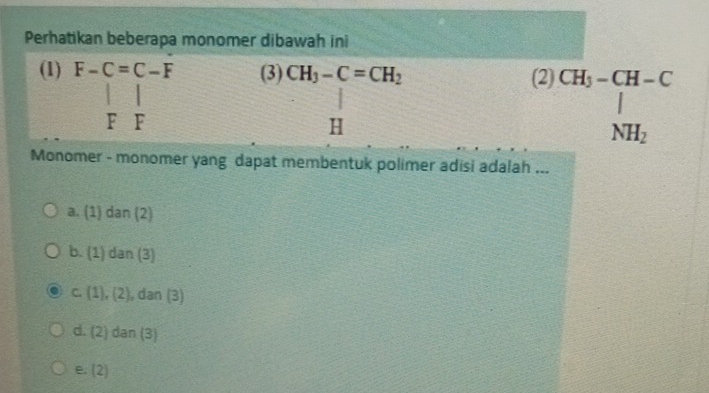 Perhatikan beberapa monomer dibawah ini
□ 
(1) F-C=C-F (3) beginarrayr CH_3-C=CH_2 Hendarray (2) beginarrayr CH_3-CH-C | NH_2endarray
F F
Monomer - monomer yang dapat membentuk polimer adisi adalah ...
a. (1) dan (2)
b. (1) dan (3)
C. (1), (2), dan (3)
d. (2) dan (3)
e. 4 a