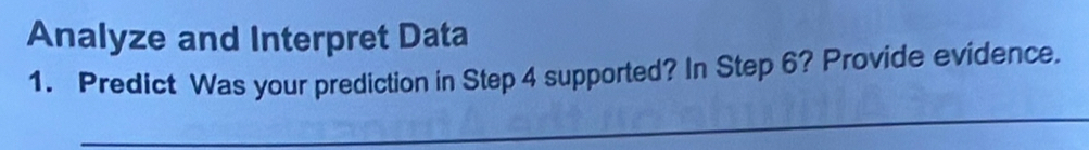 Analyze and Interpret Data 
1. Predict Was your prediction in Step 4 supported? In Step 6? Provide evidence. 
_