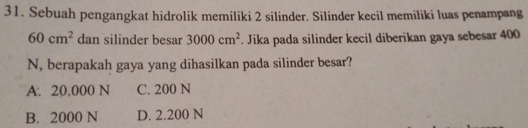 Sebuah pengangkat hidrolik memiliki 2 silinder. Silinder kecil memiliki luas penampang
60cm^2 dan silinder besar 3000cm^2. Jika pada silinder kecil diberikan gaya sebesar 400
N, berapakah gaya yang dihasilkan pada silinder besar?
A. 20,000 N C. 200 N
B. 2000 N D. 2.200 N