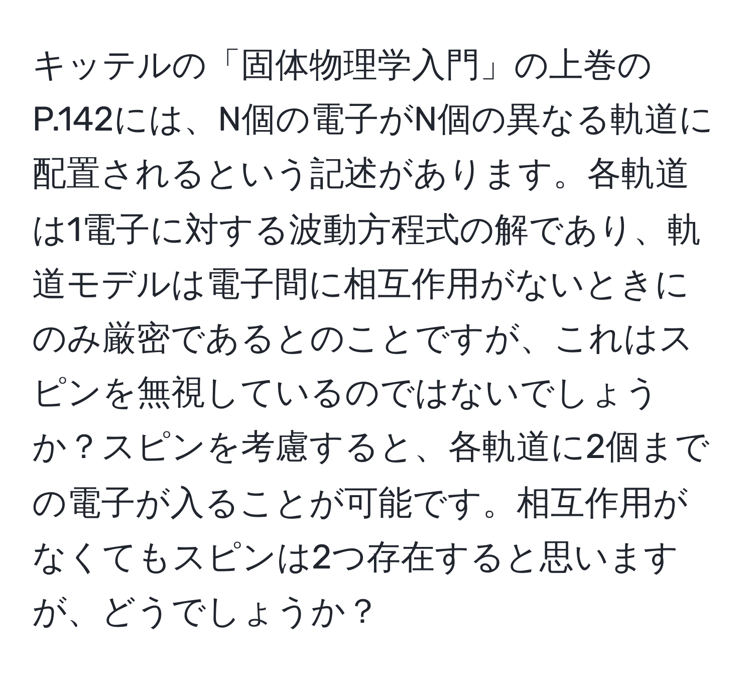 キッテルの「固体物理学入門」の上巻のP.142には、N個の電子がN個の異なる軌道に配置されるという記述があります。各軌道は1電子に対する波動方程式の解であり、軌道モデルは電子間に相互作用がないときにのみ厳密であるとのことですが、これはスピンを無視しているのではないでしょうか？スピンを考慮すると、各軌道に2個までの電子が入ることが可能です。相互作用がなくてもスピンは2つ存在すると思いますが、どうでしょうか？