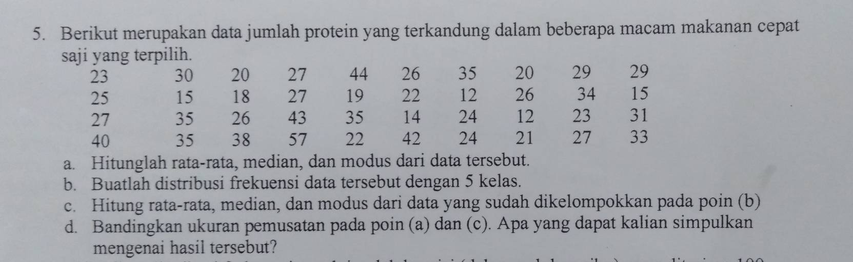 Berikut merupakan data jumlah protein yang terkandung dalam beberapa macam makanan cepat 
saji yang terpilih.
23
30 20 27 44 26 35 20 29 29
25
15 18 27 19 22 12 26 34 15
27
35 26 43 35 14 24 12 23 31
40
35 38 57 22 42 24 21 27 33
a. Hitunglah rata-rata, median, dan modus dari data tersebut. 
b. Buatlah distribusi frekuensi data tersebut dengan 5 kelas. 
c. Hitung rata-rata, median, dan modus dari data yang sudah dikelompokkan pada poin (b) 
d. Bandingkan ukuran pemusatan pada poin (a) dan (c). Apa yang dapat kalian simpulkan 
mengenai hasil tersebut?