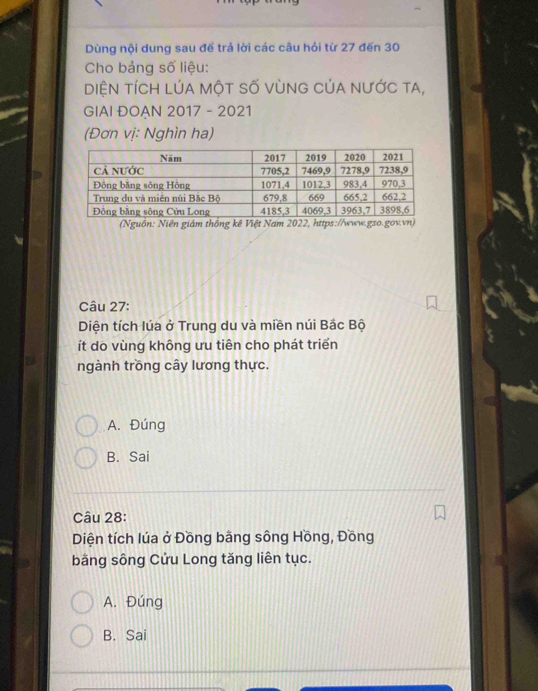 Dùng nội dung sau đế trả lời các câu hỏi từ 27 đến 30
Cho bảng số liệu:
DIệN tíCH LÚA mộT Số Vùng CủA nưỚc tA,
GIAI ĐOẠN 2017 - 2021
(Đơn vị: Nghìn ha)
(Nguồn: Niên giám thống kê Việt Nam 2022, h
Câu 27:
Diện tích lúa ở Trung du và miền núi Bắc Bộ
ít do vùng không ưu tiên cho phát triển
ngành trồng cây lương thực.
A. Đúng
B. Sai
Câu 28:
Diện tích lúa ở Đồng bằng sông Hồng, Đồng
bằng sông Cửu Long tăng liên tục.
A. Đúng
B. Sai