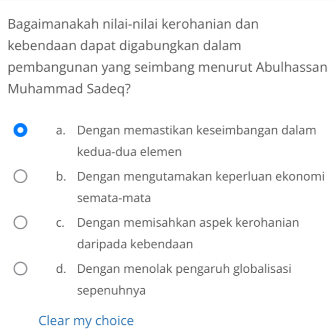 Bagaimanakah nilai-nilai kerohanian dan
kebendaan dapat digabungkan dalam
pembangunan yang seimbang menurut Abulhassan
Muhammad Sadeq?
a. Dengan memastikan keseimbangan dalam
kedua-dua elemen
b. Dengan mengutamakan keperluan ekonomi
semata-mata
c. Dengan memisahkan aspek kerohanian
daripada kebendaan
d. Dengan menolak pengaruh globalisasi
sepenuhnya
Clear my choice