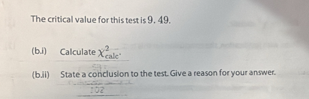 The critical value for this test is 9. 49. 
|b o.i) Calculate X_(calc)^2. 
(b.ii) State a conclusion to the test. Give a reason for your answer.