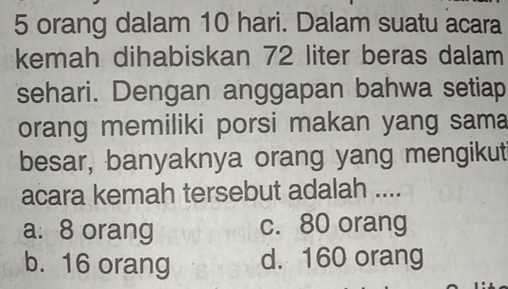 orang dalam 10 hari. Dalam suatu acara
kemah dihabiskan 72 liter beras dalam
sehari. Dengan anggapan bahwa setiap
orang memiliki porsi makan yang sama
besar, banyaknya orang yang mengikut
acara kemah tersebut adalah ....
a: 8 orang c. 80 orang
b. 16 orang d. 160 orang