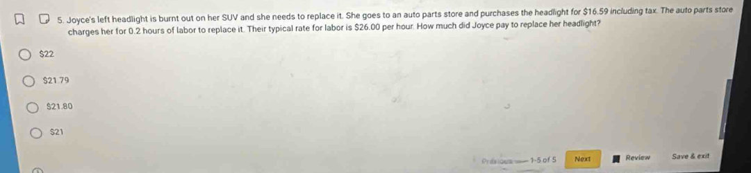 Joyce's left headlight is burnt out on her SUV and she needs to replace it. She goes to an auto parts store and purchases the headlight for $16.59 including tax. The auto parts store
charges her for 0.2 hours of labor to replace it. Their typical rate for labor is $26.00 per hour. How much did Joyce pay to replace her headlight?
$22
$21 79
$21.80
$21
Prdvious —— 1-5 of 5 Next Review Save & exit