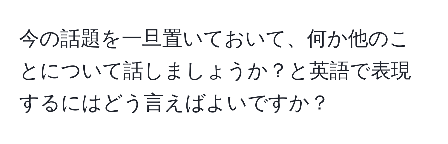 今の話題を一旦置いておいて、何か他のことについて話しましょうか？と英語で表現するにはどう言えばよいですか？