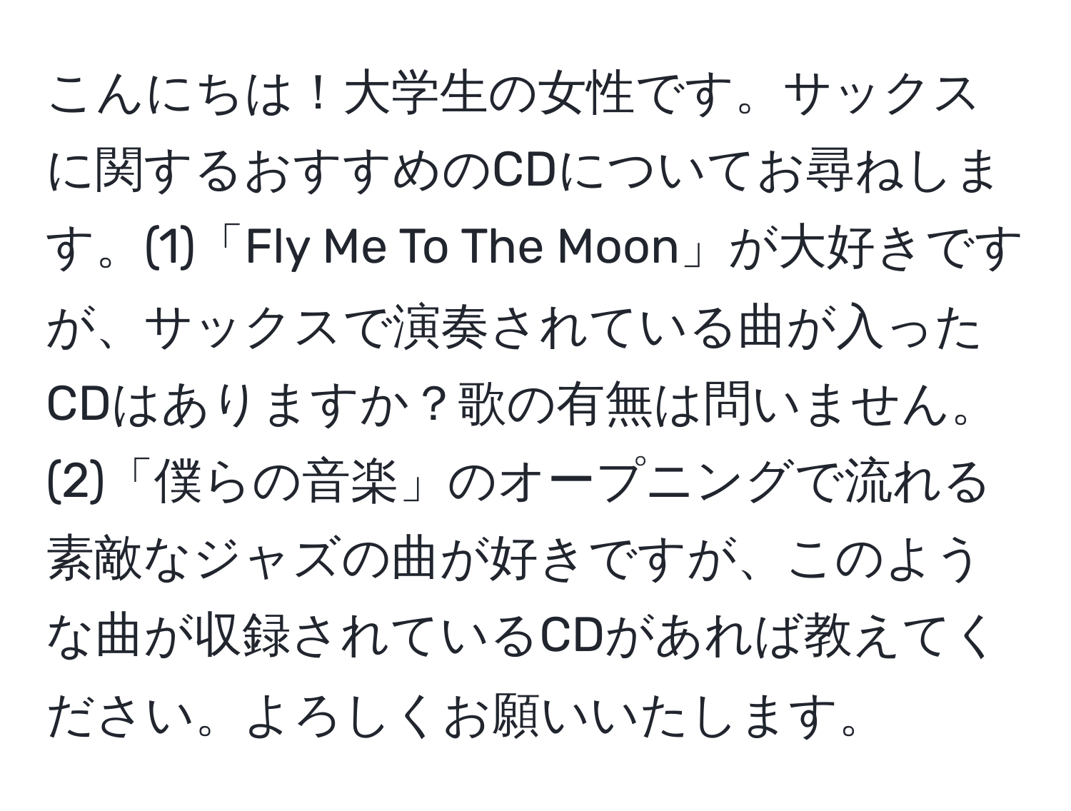 こんにちは！大学生の女性です。サックスに関するおすすめのCDについてお尋ねします。(1)「Fly Me To The Moon」が大好きですが、サックスで演奏されている曲が入ったCDはありますか？歌の有無は問いません。(2)「僕らの音楽」のオープニングで流れる素敵なジャズの曲が好きですが、このような曲が収録されているCDがあれば教えてください。よろしくお願いいたします。