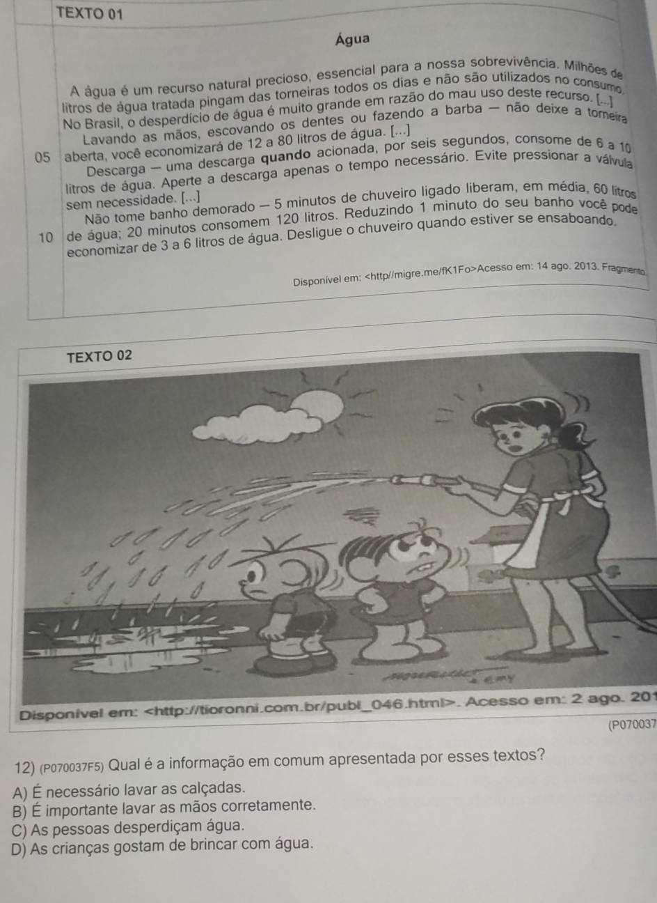 TEXTO 01
Água
A água é um recurso natural precioso, essencial para a nossa sobrevivência. Milhões de
litros de água tratada pingam das torneiras todos os dias e não são utilizados no consumo
No Brasil, o desperdício de água é muito grande em razão do mau uso deste recurso. [...]
Lavando as mãos, escovando os dentes ou fazendo a barba - não deixe a tomeira
05 aberta, você economizará de 12 a 80 litros de água. [...]
Descarga — uma descarga quando acionada, por seis segundos, consome de 6 a 10
litros de água. Aperte a descarga apenas o tempo necessário. Evite pressionar a válvula
sem necessidade. [...]
Não tome banho demorado — 5 minutos de chuveiro ligado liberam, em média, 60 lítros
10 de água; 20 minutos consomem 120 litros. Reduzindo 1 minuto do seu banho você pode
economizar de 3 a 6 litros de água. Desligue o chuveiro quando estiver se ensaboando.
Disponível em: Acesso em: 14 ago. 2013. Fragmento
Disponivel em:. Acesso em: 2 ago. 201
(P070037
12) (P070037F5) Qual é a informação em comum apresentada por esses textos?
A) É necessário lavar as calçadas.
B) É importante lavar as mãos corretamente.
C) As pessoas desperdiçam água.
D) As crianças gostam de brincar com água.