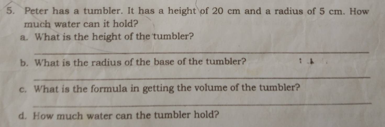 Peter has a tumbler. It has a height of 20 cm and a radius of 5 cm. How 
much water can it hold? 
a. What is the height of the tumbler? 
_ 
b. What is the radius of the base of the tumbler? 
_ 
c. What is the formula in getting the volume of the tumbler? 
_ 
d. How much water can the tumbler hold?