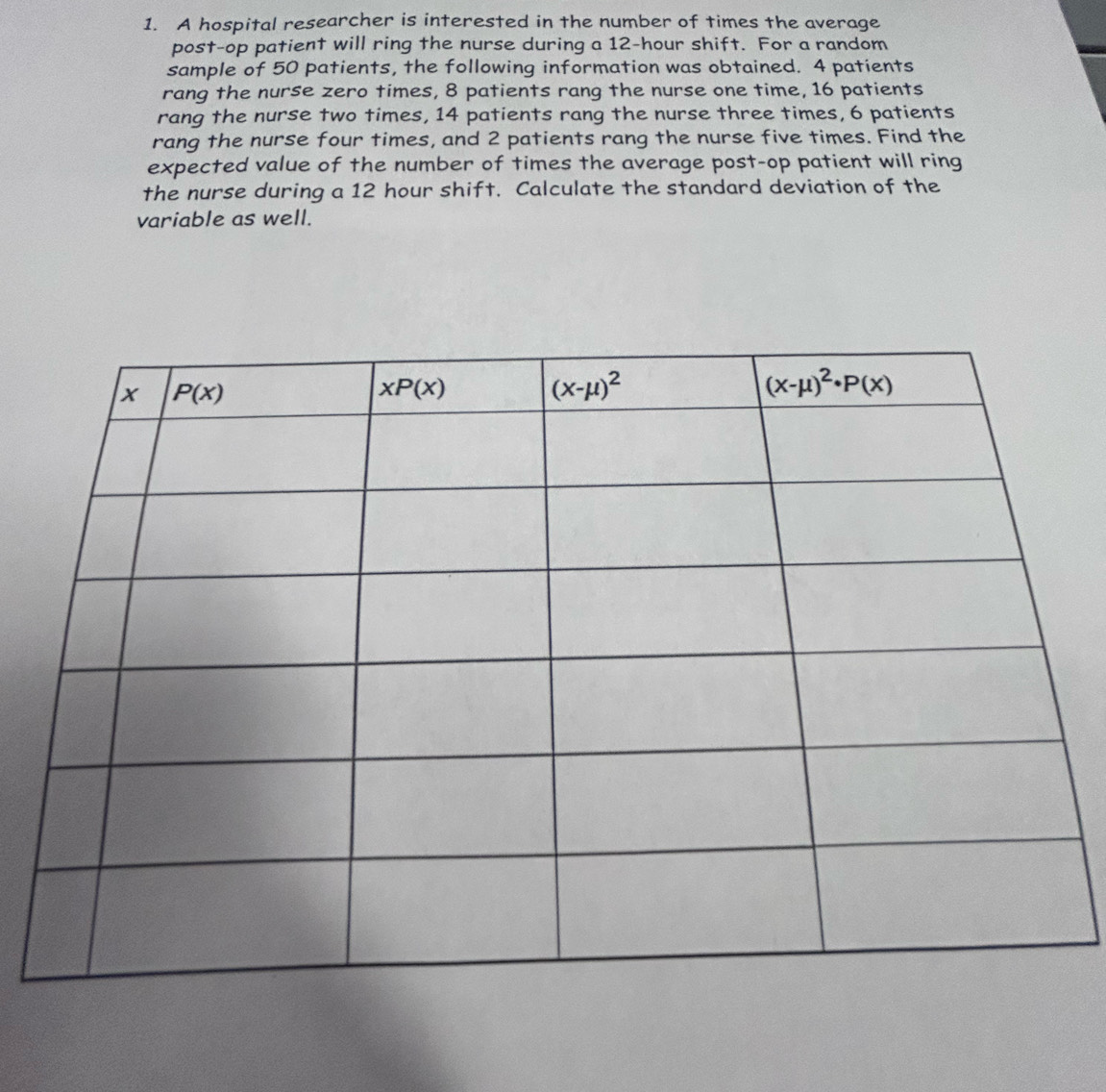 A hospital researcher is interested in the number of times the average
post-op patient will ring the nurse during a 12-hour shift. For a random
sample of 50 patients, the following information was obtained. 4 patients
rang the nurse zero times, 8 patients rang the nurse one time, 16 patients
rang the nurse two times, 14 patients rang the nurse three times, 6 patients
rang the nurse four times, and 2 patients rang the nurse five times. Find the
expected value of the number of times the average post-op patient will ring
the nurse during a 12 hour shift. Calculate the standard deviation of the
variable as well.