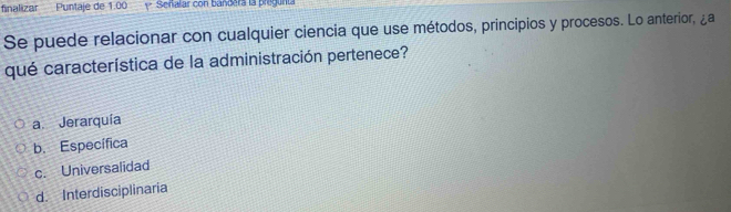 finalizar Puntaje de 1.00 y Señalar con bandera la pregunta
Se puede relacionar con cualquier ciencia que use métodos, principios y procesos. Lo anterior, ¿a
qué característica de la administración pertenece?
a. Jerarquía
b. Específica
c. Universalidad
d. Interdisciplinaria