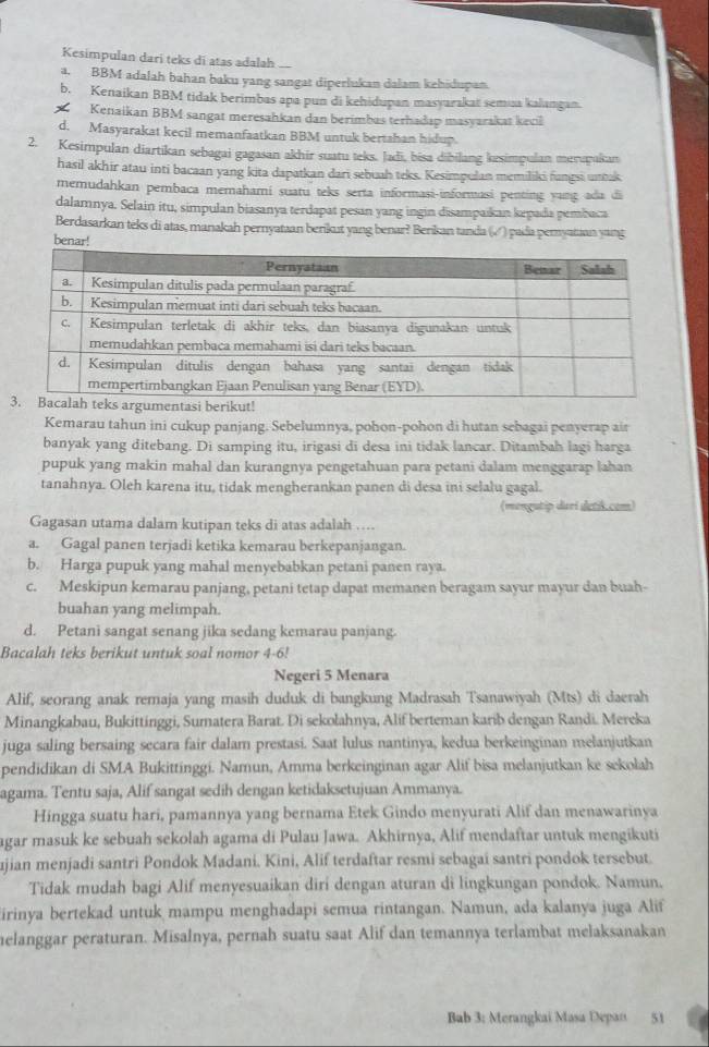 Kesimpulan dari teks di atas adalah
a. BBM adalah bahan baku yang sangat diperlukan dalam kehidupan.
b. Kenaikan BBM tidak berimbas apa pun di kehidupan masyarakat semua kalangan.
Kenaikan BBM sangat meresahkan dan berimbas terhadap masyarakat kecil
d. Masyarakat kecil memanfaatkan BBM untuk bertshan hidup.
2. Kesimpulan diartikan sebagai gagasan akhir suatu teks. Jadī, bisa dibilang kesimpulan merupakan
hasil akhir atau inti bacaan yang kita dapatkan dari sebuah teks. Kesimpulan memiliki fungsi untuk
memudahkan pembaca memahamí suatu teks serta informasi-informasi penting yung ada đi
dalamnya. Selain itu, simpulan biasanya terdapat pesan yang ingin disampaikan kpada pembaca
Berdasarkan teks di atas, manakah pernyataan berikut yang benar? Berikan tanda (√) pada peryatan yang
benar!
Kemarau tahun ini cukup panjang. Sebelumnya, pohon-pohon di hutan sebagai penyerap air
banyak yang ditebang. Di samping itu, irigasi di desa ini tidak lancar. Ditambah lagi harga
pupuk yang makin mahal dan kurangnya pengetahuan para petani dalam menggarap lahan
tanahnya. Oleh karena itu, tidak mengherankan panen di desa ini selalu gagal.
(mengutip dari detik.com)
Gagasan utama dalam kutipan teks di atas adalah ….
a. Gagal panen terjadi ketika kemarau berkepanjangan.
b. Harga pupuk yang mahal menyebabkan petani panen raya.
c. Meskipun kemarau panjang, petani tetap dapat memanen beragam sayur mayur dan buah-
buahan yang melimpah.
d. Petani sangat senang jika sedang kemarau panjang.
Bacalah teks berikut untuk soal nomor 4-6!
Negeri 5 Menara
Alif, seorang anak remaja yang masih duduk di bangkung Madrasah Tsanawiyah (Mts) di daerah
Minangkabau, Bukittinggi, Sumatera Barat. Di sekolahnya, Alif berteman karib dengan Randi. Mereka
juga saling bersaing secara fair dalam prestasi. Saat lulus nantinya, kedua berkeinginan melanjutkan
pendidikan di SMA Bukittinggi. Namun, Amma berkeinginan agar Alif bisa melanjutkan ke sekolah
agama. Tentu saja, Alif sangat sedih dengan ketidaksetujuan Ammanya.
Hingga suatu hari, pamannya yang bernama Etek Gindo menyurati Alif dan menawarinya
agar masuk ke sebuah sekolah agama di Pulau Jawa. Akhirnya, Alif mendaftar untuk mengikuti
ujian menjadi santri Pondok Madani. Kini, Alif terdaftar resmi sebagaí santri pondok tersebut.
Tidak mudah bagi Alif menyesuaikan diri dengan aturan di lingkungan pondok. Namun.
irinya bertekad untuk mampu menghadapi semua rintangan. Namun, ada kalanya juga Alif
helanggar peraturan. Misalnya, pernah suatu saat Alif dan temannya terlambat melaksanakan
Bab 3; Merangkai Masa Depan 51