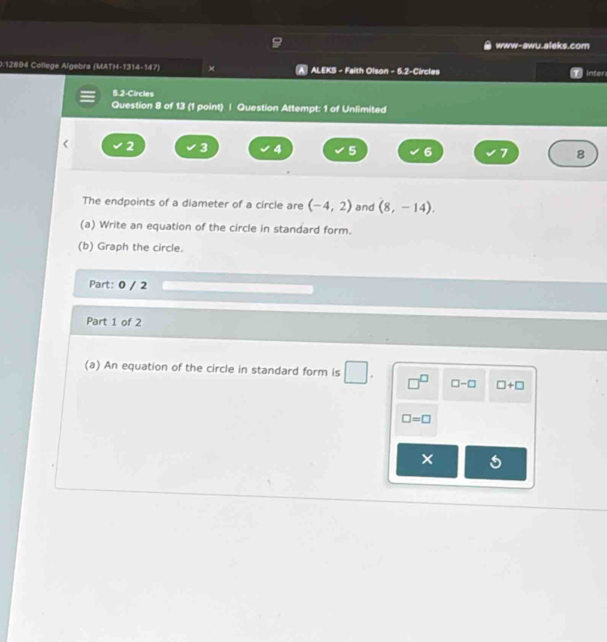 www-awu.aleks.com 
0:12894 College Algebra (MATH-1314-147) × ALEKS - Faith Olson - 5.2-Circles inter 
5.2-Circles 
Question 8 of 13 (1 point) | Question Attempt: 1 of Unlimited 
< 2  3 4 5 6 7 8 
The endpoints of a diameter of a circle are (-4,2) and (8,-14). 
(a) Write an equation of the circle in standard form. 
(b) Graph the circle. 
Part: 0 / 2 
Part 1 of 2 
(a) An equation of the circle in standard form is □^(□) □ -□ □ +□
□ =□
×