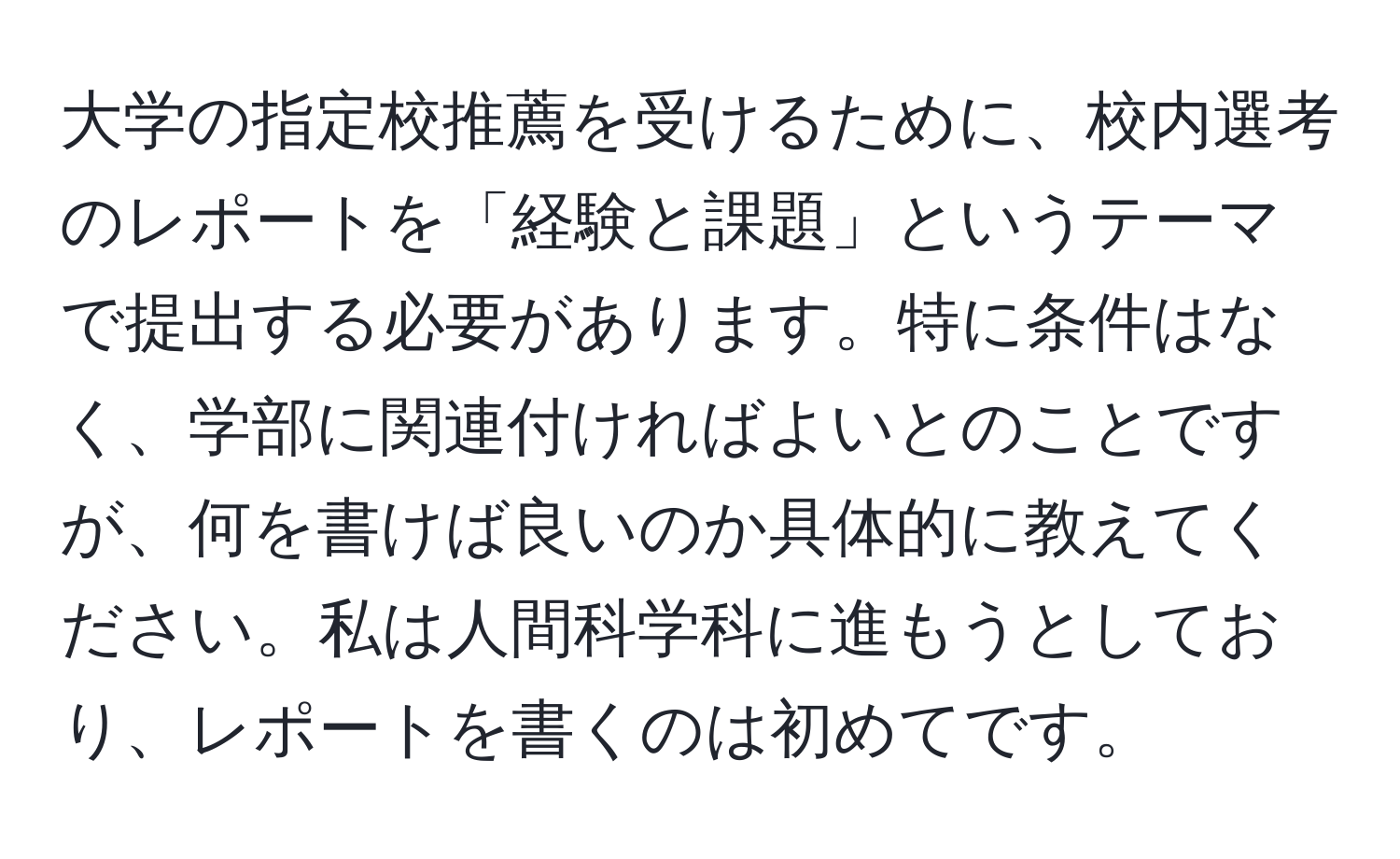 大学の指定校推薦を受けるために、校内選考のレポートを「経験と課題」というテーマで提出する必要があります。特に条件はなく、学部に関連付ければよいとのことですが、何を書けば良いのか具体的に教えてください。私は人間科学科に進もうとしており、レポートを書くのは初めてです。