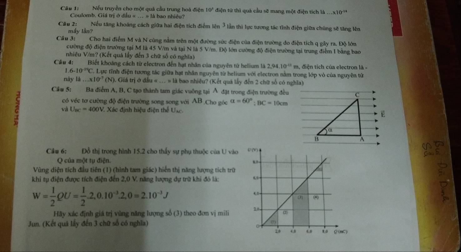 Nếu truyền cho một quả cầu trung hoà điện 10^5 điện tử thì quả cầu sẽ mang một điện tích là...* 10^(-14)
Coulomb. Giá trị ở dầu « ... » là bao nhiêu?
Câu 2: :Nếu tăng khoảng cách giữa hai điện tích điểm lên 3 lần thi lực tương tác tĩnh điện giữa chúng sẽ tăng lên
mấy lần?
Câu 3:  Cho hai điểm M và N cùng nằm trên một đường sức điện của điện trường do điện tích q gây ra. Độ lớn
cường độ điện trường tại M là 45 V/m và tại N là 5 V/m. Độ lớn cường độ điện trường tại trung điểm I bằng bao
nhiêu V/m? (Kết quả lấy đến 3 chữ số có nghĩa)
Câu 4: Biết khoảng cách từ electron đến hạt nhân của nguyên tử helium là 2,94.10^(-11)m , điện tích của electron là -
1.6-10^(-19)C C. Lực tĩnh điện tương tác giữa hạt nhân nguyên từ helium với electron nằm trong lớp vỏ của nguyên tử
này là...* 10^(-7)(N) ). Giá trị ở đấu « .. » là bao nhiêu? (Kết quá lấy đến 2 chữ số có nghĩa)
Câu 5: Ba điểm A, B, C tạo thành tam giác vuông tại Á đặt trong điện trường đều c
có véc tơ cường độ điện trường song song với AB .Cho góc alpha =60°;BC=10cm
và U_BC=400V 7 Xác định hiệu điện thể Uxc.
E
a
B
A
Câu 6: Đồ thị trong hình 15.2 cho thấy sự phụ thuộc của U vào
Q của một tụ điện.
Vùng diện tích đầu tiên (1) (hình tam giác) hiển thị năng lượng tích trữ
khi tụ điện được tích điện đến 2,0 V. năng lượng dự trữ khi đó là:
W= 1/2 QU= 1/2 .2,0.10^(-3).2,0=2.10^(-3)J
Hãy xác định giá trị vùng năng lượng số (3) theo đơn vị mili
Jun. (Kết quả lấy đến 3 chữ số có nghĩa)