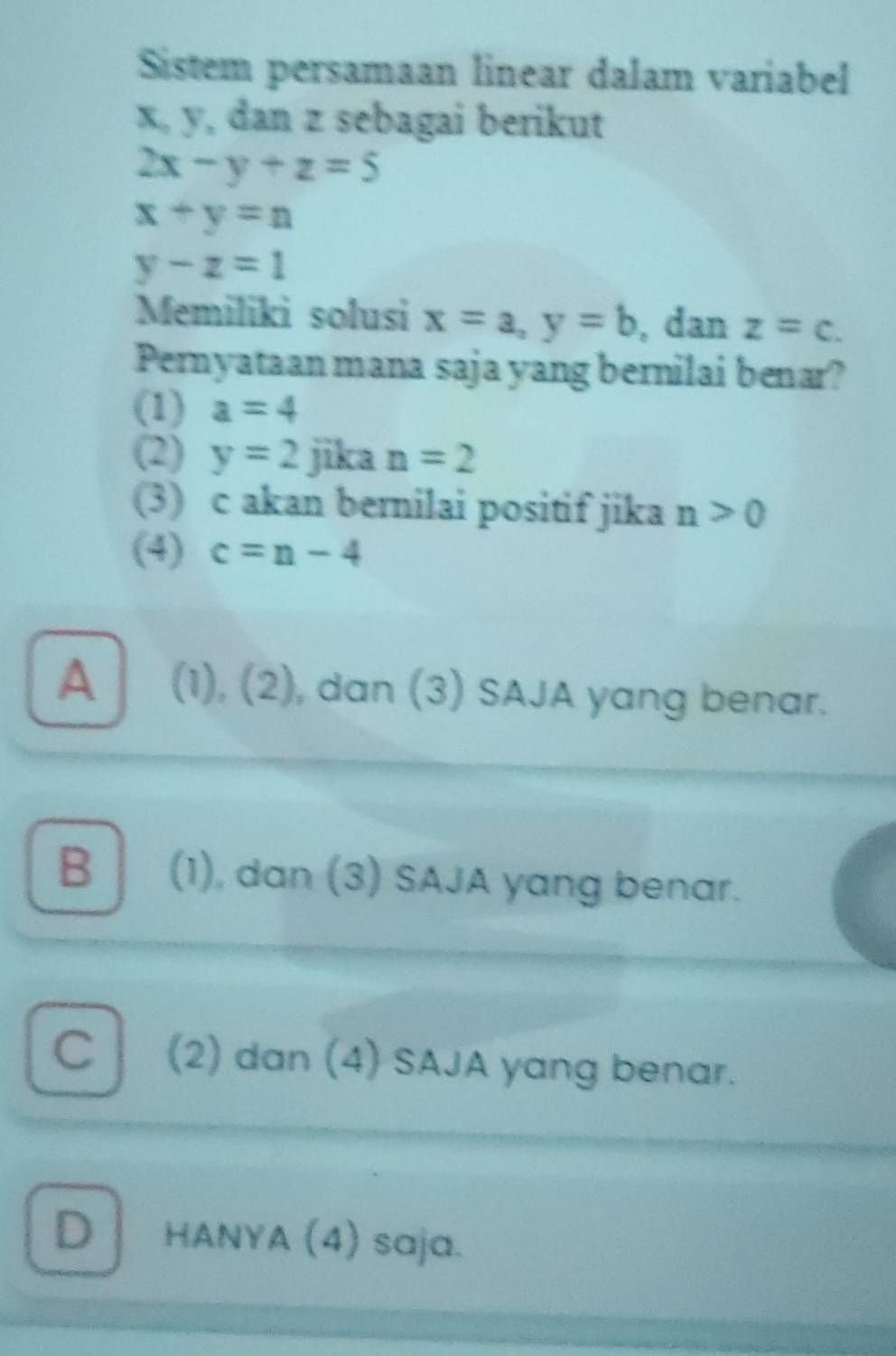 Sistem persamaan linear dalam variabel
x, y, dan z sebagai berikut
2x-y+z=5
x+y=n
y-z=1
Memiliki solusi x=a, y=b , dan z=c. 
Pernyataan mana saja yang bernilai benar?
(1) a=4
(2) y=2 jika n=2
(3) c akan bernilai positif jika n>0
(4) c=n-4
A (1), (2), dan (3) SAJA yang benar.
B (1), dan (3) SAJA yang benar.
C (2) dan (4) SAJA yang benar.
D HANYA (4) saja.