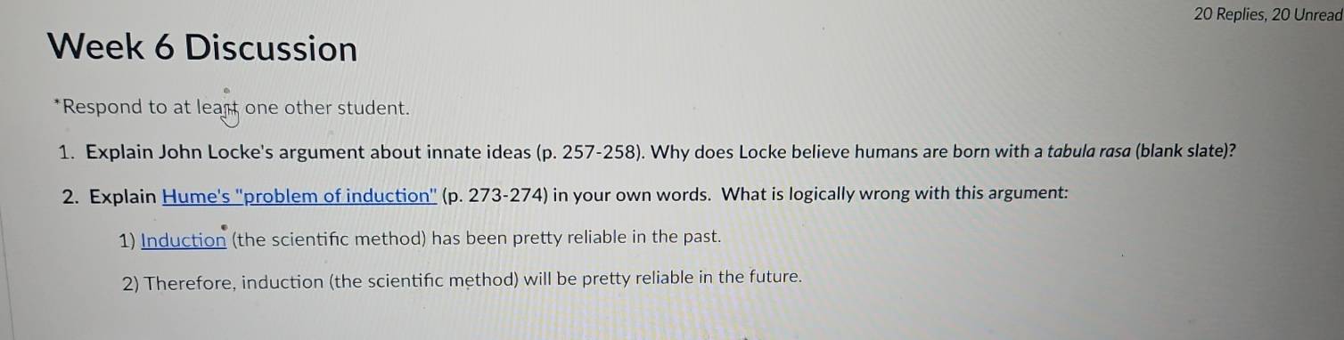 Replies, 20 Unread 
Week 6 Discussion 
*Respond to at leart one other student. 
1. Explain John Locke's argument about innate ideas (p. 257-258). Why does Locke believe humans are born with a tabula rasa (blank slate)? 
2. Explain Hume's ''problem of induction'' (p. 273-274) in your own words. What is logically wrong with this argument: 
1) Induction (the scientifc method) has been pretty reliable in the past. 
2) Therefore, induction (the scientific method) will be pretty reliable in the future.