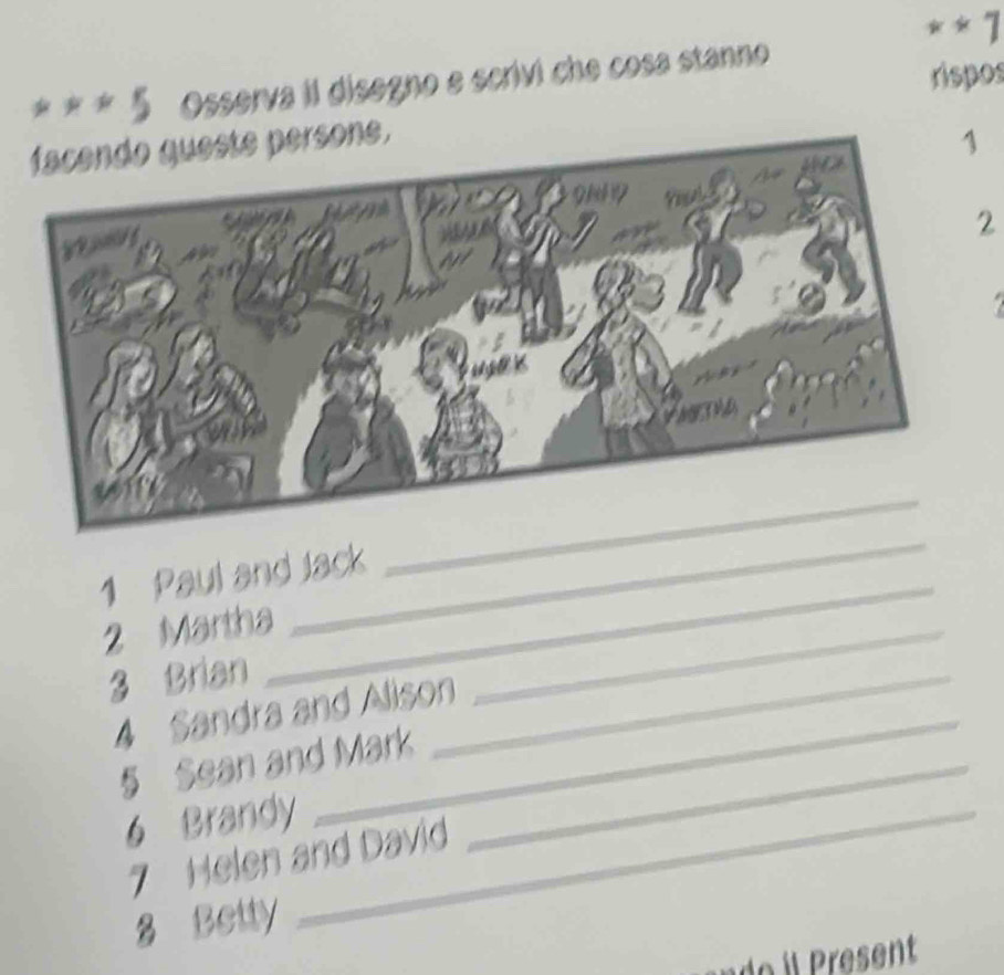 1 
5 Osserva il disegno e scrivi che cosa stanno 
rispos 
facendo queste persone. 
2 
_ 
_ 
1 Paul and Jack 
2 Martha 
3 Brian 
4 Sandra and Alison 
_ 
§ Sean and Mark_ 
_ 
6 Brandy_ 
7 Helen and David 
8 Betty