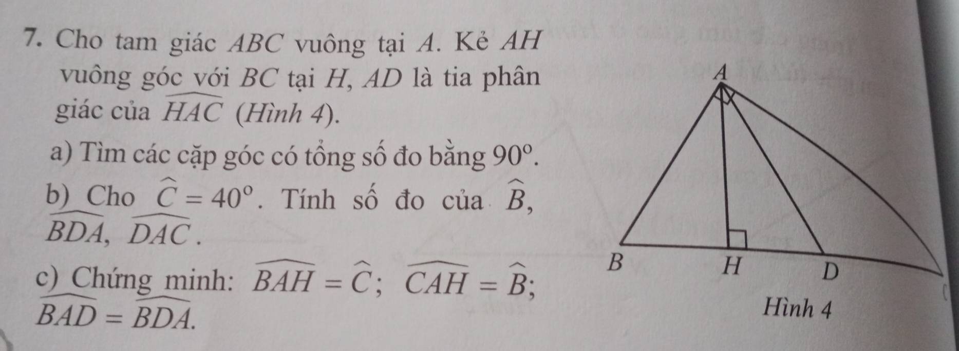 Cho tam giác ABC vuông tại A. Kẻ AH 
vuông góc với BC tại H, AD là tia phân 
giác của widehat HAC (Hình 4). 
a) Tìm các cặp góc có tổng số đo bằng 90°. 
b)Cho widehat C=40°. Tính số đo của widehat B,
widehat BDA, widehat DAC. 
c) Chứng minh: widehat BAH=widehat C; widehat CAH=widehat B;
widehat BAD=widehat BDA.