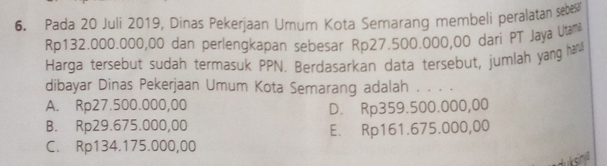 Pada 20 Juli 2019, Dinas Pekerjaan Umum Kota Semarang membeli peralatan sebe
Rp132.000.000,00 dan perlengkapan sebesar Rp27.500.000,00 dari PT Jaya Utamä
Harga tersebut sudah termasuk PPN. Berdasarkan data tersebut, jumlah yang han
dibayar Dinas Pekerjaan Umum Kota Semarang adalah . . . .
A. Rp27.500.000,00
D. Rp359.500.000,00
B. Rp29.675.000,00
E. Rp161.675.000,00
C. Rp134.175.000,00