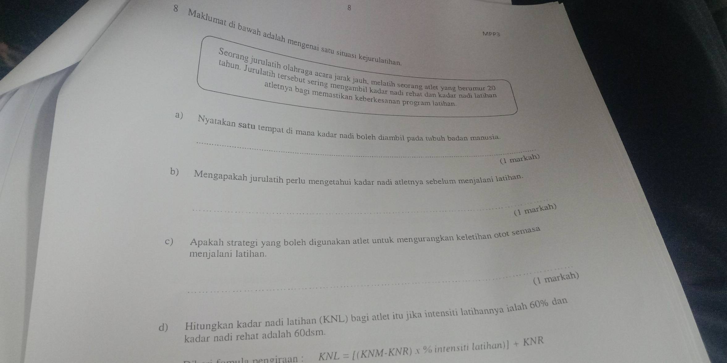 MPP3 
8 Maklumat di bawah adalah mengenai satu situasi kejurulatihan 
Seorang jurulatih olahraga acara jarak jauh, melatih seorang atlet yang berumur 20
tahun. Jurulatih tersebut sering mengambil kadar nadi rebat dan kadar nadi latihan 
atletnya bagi memastikan keberkesanan program latíhan 
_ 
a) Nyatakan satu tempat di mana kadar nadi boleh diambil pada tubuh badan manusia 
(1 markah) 
b) Mengapakah jurulatih perlu mengetahui kadar nadi atletnya sebelum menjalani latihan. 
_ 
(1 markah) 
c) Apakah strategi yang boleh digunakan atlet untuk mengurangkan keletihan otot semasa 
_ 
menjalani latihan. 
(1 markah) 
d) Hitungkan kadar nadi latihan (KNL) bagi atlet itu jika intensiti latihannya ialah 60% dan 
kadar nadi rehat adalah 60dsm. 
la p e ngiraan : KNL= [(KNM-KNR) x % intensiti latihan)] +KNR