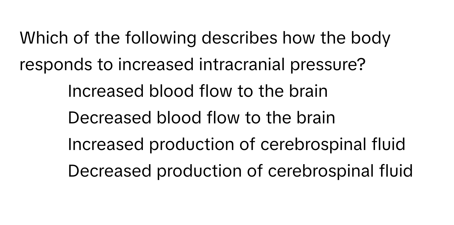 Which of the following describes how the body responds to increased intracranial pressure?

1) Increased blood flow to the brain
2) Decreased blood flow to the brain
3) Increased production of cerebrospinal fluid
4) Decreased production of cerebrospinal fluid