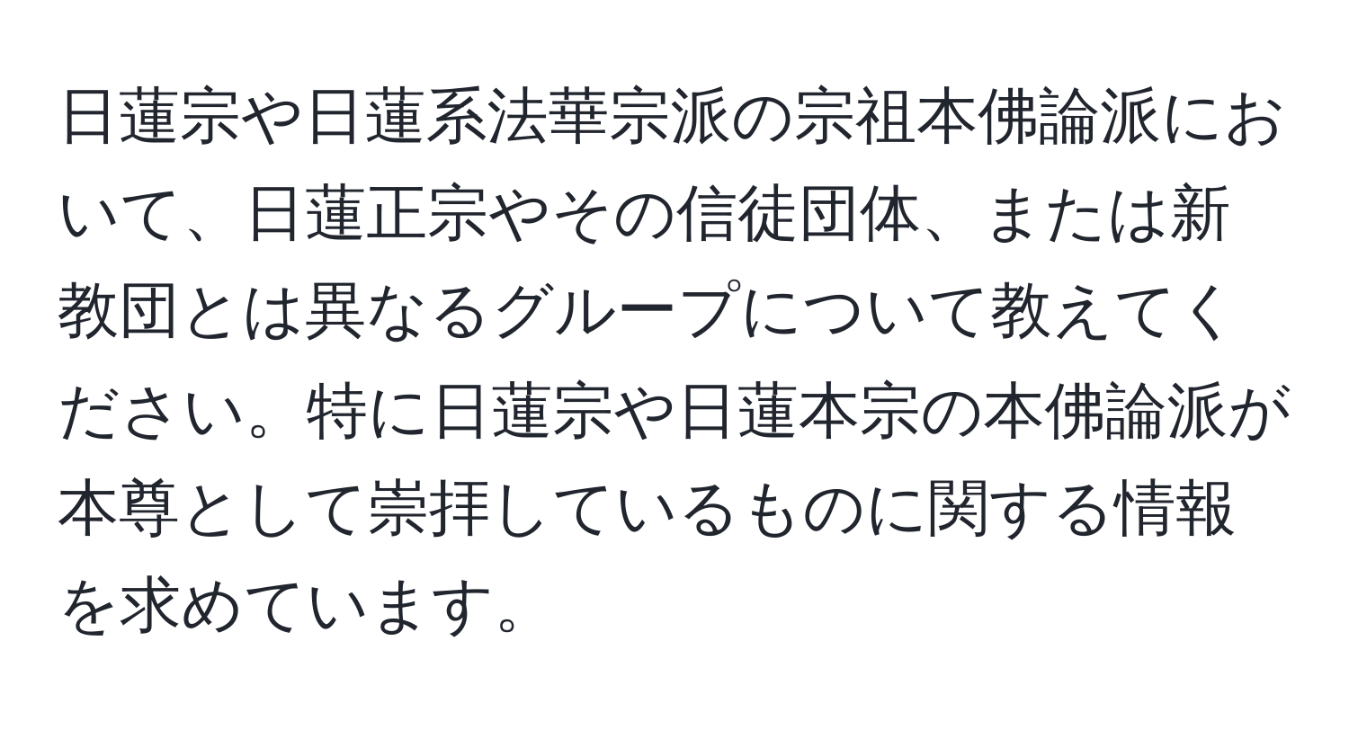 日蓮宗や日蓮系法華宗派の宗祖本佛論派において、日蓮正宗やその信徒団体、または新教団とは異なるグループについて教えてください。特に日蓮宗や日蓮本宗の本佛論派が本尊として崇拝しているものに関する情報を求めています。