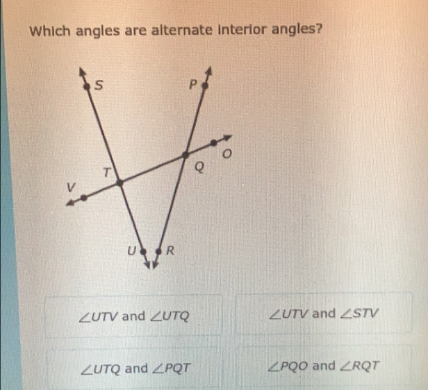 Which angles are alternate interior angles?
∠ UTV and ∠ UTQ ∠ UTV and ∠ STV
∠ UTQ and ∠ PQT ∠ PQO and ∠ RQT