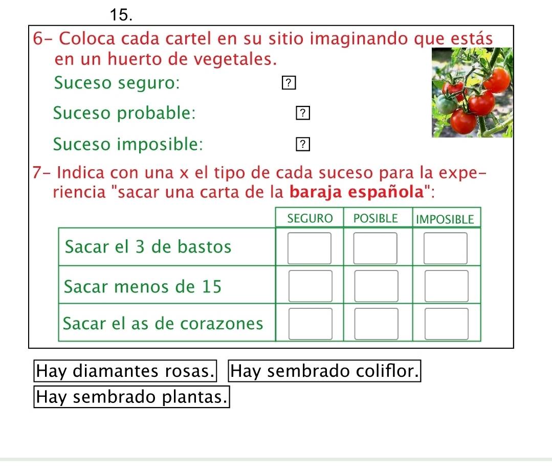 6- Coloca cada cartel en su sitio imaginando que estás 
en un huerto de vegetales. 
Suceso seguro: ? 
Suceso probable: ? 
Suceso imposible: 
? 
7- Indica con una x el tipo de cada suceso para la expe- 
riencia "sacar una carta de la baraja española": 
Hay diamantes rosas. Hay sembrado coliflor. 
Hay sembrado plantas.